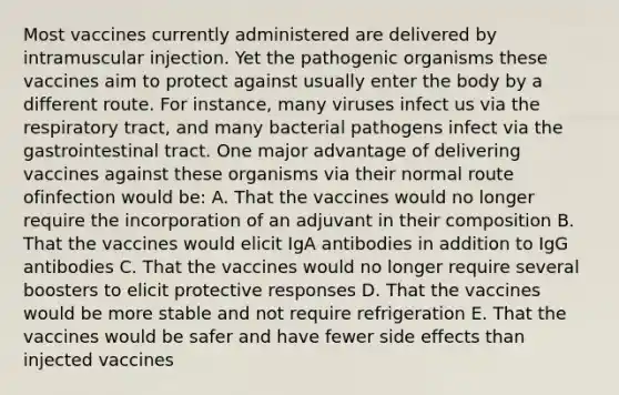 Most vaccines currently administered are delivered by intramuscular injection. Yet the pathogenic organisms these vaccines aim to protect against usually enter the body by a different route. For instance, many viruses infect us via the respiratory tract, and many bacterial pathogens infect via the gastrointestinal tract. One major advantage of delivering vaccines against these organisms via their normal route ofinfection would be: A. That the vaccines would no longer require the incorporation of an adjuvant in their composition B. That the vaccines would elicit IgA antibodies in addition to IgG antibodies C. That the vaccines would no longer require several boosters to elicit protective responses D. That the vaccines would be more stable and not require refrigeration E. That the vaccines would be safer and have fewer side effects than injected vaccines