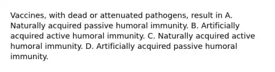 Vaccines, with dead or attenuated pathogens, result in A. Naturally acquired passive humoral immunity. B. Artificially acquired active humoral immunity. C. Naturally acquired active humoral immunity. D. Artificially acquired passive humoral immunity.