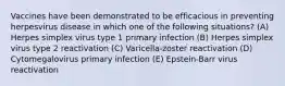 Vaccines have been demonstrated to be efficacious in preventing herpesvirus disease in which one of the following situations? (A) Herpes simplex virus type 1 primary infection (B) Herpes simplex virus type 2 reactivation (C) Varicella-zoster reactivation (D) Cytomegalovirus primary infection (E) Epstein-Barr virus reactivation