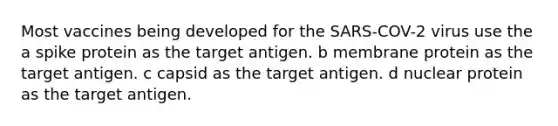 Most vaccines being developed for the SARS-COV-2 virus use the a spike protein as the target antigen. b membrane protein as the target antigen. c capsid as the target antigen. d nuclear protein as the target antigen.