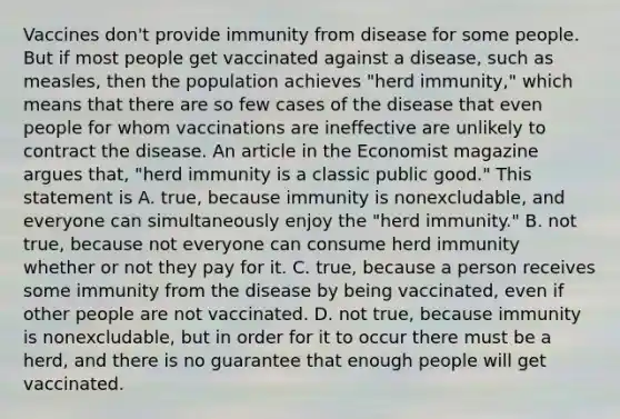 Vaccines​ don't provide immunity from disease for some people. But if most people get vaccinated against a​ disease, such as​ measles, then the population achieves​ "herd immunity," which means that there are so few cases of the disease that even people for whom vaccinations are ineffective are unlikely to contract the disease. An article in the Economist magazine argues​ that, "herd immunity is a classic public​ good." This statement is A. true, because immunity is​ nonexcludable, and everyone can simultaneously enjoy the​ "herd immunity." B. not​ true, because not everyone can consume herd immunity whether or not they pay for it. C. true, because a person receives some immunity from the disease by being​ vaccinated, even if other people are not vaccinated. D. not​ true, because immunity is​ nonexcludable, but in order for it to occur there must be a​ herd, and there is no guarantee that enough people will get vaccinated.