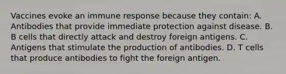 Vaccines evoke an immune response because they contain: A. Antibodies that provide immediate protection against disease. B. B cells that directly attack and destroy foreign antigens. C. Antigens that stimulate the production of antibodies. D. T cells that produce antibodies to fight the foreign antigen.