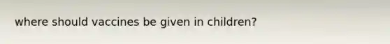 where should vaccines be given in children?