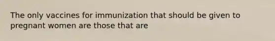 The only vaccines for immunization that should be given to pregnant women are those that are