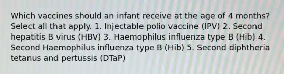 Which vaccines should an infant receive at the age of 4 months? Select all that apply. 1. Injectable polio vaccine (IPV) 2. Second hepatitis B virus (HBV) 3. Haemophilus influenza type B (Hib) 4. Second Haemophilus influenza type B (Hib) 5. Second diphtheria tetanus and pertussis (DTaP)