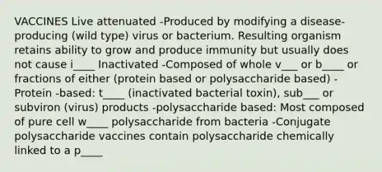 VACCINES Live attenuated -Produced by modifying a disease-producing (wild type) virus or bacterium. Resulting organism retains ability to grow and produce immunity but usually does not cause i____ Inactivated -Composed of whole v___ or b____ or fractions of either (protein based or polysaccharide based) -Protein -based: t____ (inactivated bacterial toxin), sub___ or subviron (virus) products -polysaccharide based: Most composed of pure cell w____ polysaccharide from bacteria -Conjugate polysaccharide vaccines contain polysaccharide chemically linked to a p____