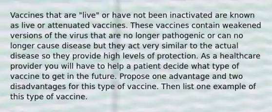 Vaccines that are "live" or have not been inactivated are known as live or attenuated vaccines. These vaccines contain weakened versions of the virus that are no longer pathogenic or can no longer cause disease but they act very similar to the actual disease so they provide high levels of protection. As a healthcare provider you will have to help a patient decide what type of vaccine to get in the future. Propose one advantage and two disadvantages for this type of vaccine. Then list one example of this type of vaccine.