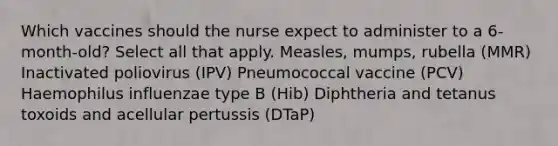 Which vaccines should the nurse expect to administer to a 6-month-old? Select all that apply. Measles, mumps, rubella (MMR) Inactivated poliovirus (IPV) Pneumococcal vaccine (PCV) Haemophilus influenzae type B (Hib) Diphtheria and tetanus toxoids and acellular pertussis (DTaP)