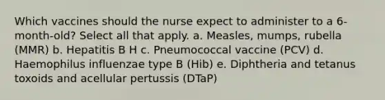 Which vaccines should the nurse expect to administer to a 6-month-old? Select all that apply. a. Measles, mumps, rubella (MMR) b. Hepatitis B H c. Pneumococcal vaccine (PCV) d. Haemophilus influenzae type B (Hib) e. Diphtheria and tetanus toxoids and acellular pertussis (DTaP)