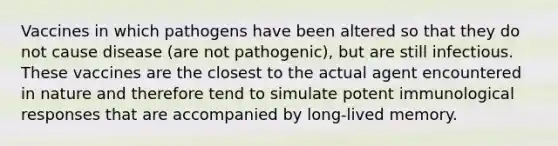 Vaccines in which pathogens have been altered so that they do not cause disease (are not pathogenic), but are still infectious. These vaccines are the closest to the actual agent encountered in nature and therefore tend to simulate potent immunological responses that are accompanied by long-lived memory.