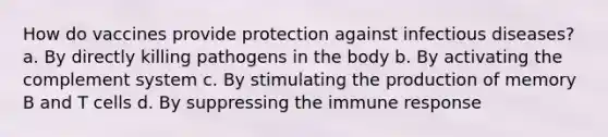 How do vaccines provide protection against infectious diseases? a. By directly killing pathogens in the body b. By activating the complement system c. By stimulating the production of memory B and T cells d. By suppressing the immune response