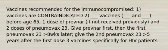 Vaccines recommended for the immunocompromised: 1) _____ vaccines are CONTRAINDICATED 2) ___ vaccines (___ and ___): before age 65, 1 dose of prevnar (if not received previously) and 2 doses of pneumovax 23. Give prevnar first, then the first pneumovax 23 >8wks later; give the 2nd pneumovax 23 >5 years after the first dose 3 vaccines specifically for HIV patients: