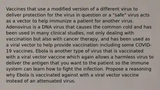 Vaccines that use a modified version of a different virus to deliver protection for the virus in question or a "safe" virus acts as a vector to help immunize a patient for another virus. Adenovirus is a DNA virus that causes the common cold and has been used in many clinical studies, not only dealing with vaccination but also with cancer therapy, and has been used as a viral vector to help provide vaccination including some COVID-19 vaccines. Ebola is another type of virus that is vaccinated with a viral vector vaccine which again allows a harmless virus to deliver the antigen that you want to the patient so the immune system can learn how to fight the infection. Propose a reasoning why Ebola is vaccinated against with a viral vector vaccine instead of an attenuated virus.