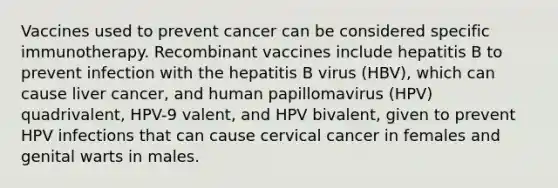 Vaccines used to prevent cancer can be considered specific immunotherapy. Recombinant vaccines include hepatitis B to prevent infection with the hepatitis B virus (HBV), which can cause liver cancer, and human papillomavirus (HPV) quadrivalent, HPV-9 valent, and HPV bivalent, given to prevent HPV infections that can cause cervical cancer in females and genital warts in males.