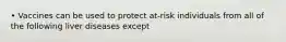 • Vaccines can be used to protect at-risk individuals from all of the following liver diseases except