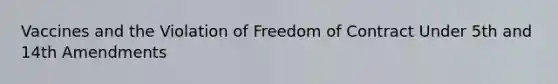 Vaccines and the Violation of Freedom of Contract Under 5th and 14th Amendments