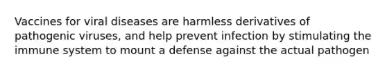 Vaccines for viral diseases are harmless derivatives of pathogenic viruses, and help prevent infection by stimulating the immune system to mount a defense against the actual pathogen