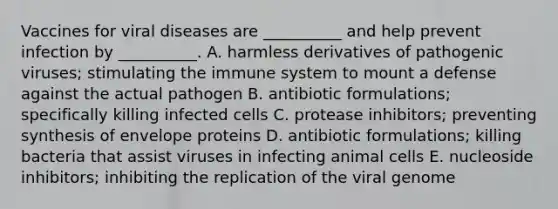 Vaccines for viral diseases are __________ and help prevent infection by __________. A. harmless derivatives of pathogenic viruses; stimulating the immune system to mount a defense against the actual pathogen B. antibiotic formulations; specifically killing infected cells C. protease inhibitors; preventing synthesis of envelope proteins D. antibiotic formulations; killing bacteria that assist viruses in infecting animal cells E. nucleoside inhibitors; inhibiting the replication of the viral genome