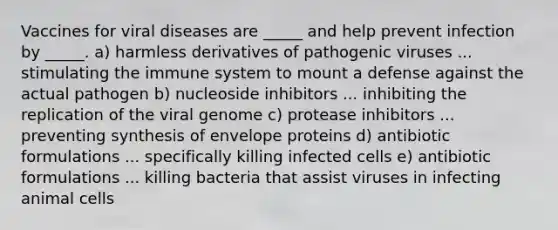 Vaccines for viral diseases are _____ and help prevent infection by _____. a) harmless derivatives of pathogenic viruses ... stimulating the immune system to mount a defense against the actual pathogen b) nucleoside inhibitors ... inhibiting the replication of the viral genome c) protease inhibitors ... preventing synthesis of envelope proteins d) antibiotic formulations ... specifically killing infected cells e) antibiotic formulations ... killing bacteria that assist viruses in infecting animal cells