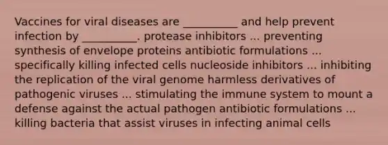 Vaccines for viral diseases are __________ and help prevent infection by __________. protease inhibitors ... preventing synthesis of envelope proteins antibiotic formulations ... specifically killing infected cells nucleoside inhibitors ... inhibiting the replication of the viral genome harmless derivatives of pathogenic viruses ... stimulating the immune system to mount a defense against the actual pathogen antibiotic formulations ... killing bacteria that assist viruses in infecting animal cells