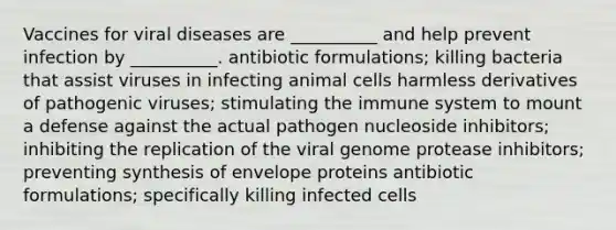 Vaccines for viral diseases are __________ and help prevent infection by __________. antibiotic formulations; killing bacteria that assist viruses in infecting animal cells harmless derivatives of pathogenic viruses; stimulating the immune system to mount a defense against the actual pathogen nucleoside inhibitors; inhibiting the replication of the viral genome protease inhibitors; preventing synthesis of envelope proteins antibiotic formulations; specifically killing infected cells