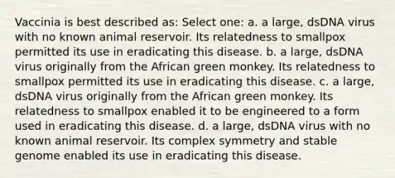 Vaccinia is best described as: Select one: a. a large, dsDNA virus with no known animal reservoir. Its relatedness to smallpox permitted its use in eradicating this disease. b. a large, dsDNA virus originally from the African green monkey. Its relatedness to smallpox permitted its use in eradicating this disease. c. a large, dsDNA virus originally from the African green monkey. Its relatedness to smallpox enabled it to be engineered to a form used in eradicating this disease. d. a large, dsDNA virus with no known animal reservoir. Its complex symmetry and stable genome enabled its use in eradicating this disease.