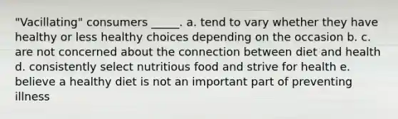 "Vacillating" consumers _____. a. tend to vary whether they have healthy or less healthy choices depending on the occasion b. c. are not concerned about the connection between diet and health d. consistently select nutritious food and strive for health e. believe a healthy diet is not an important part of preventing illness