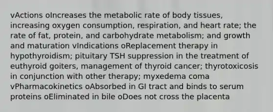 vActions oIncreases the metabolic rate of body tissues, increasing oxygen consumption, respiration, and heart rate; the rate of fat, protein, and carbohydrate metabolism; and growth and maturation vIndications oReplacement therapy in hypothyroidism; pituitary TSH suppression in the treatment of euthyroid goiters, management of thyroid cancer; thyrotoxicosis in conjunction with other therapy; myxedema coma vPharmacokinetics oAbsorbed in GI tract and binds to serum proteins oEliminated in bile oDoes not cross the placenta