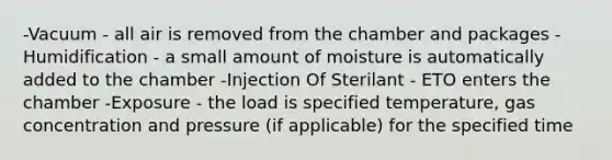 -Vacuum - all air is removed from the chamber and packages -Humidification - a small amount of moisture is automatically added to the chamber -Injection Of Sterilant - ETO enters the chamber -Exposure - the load is specified temperature, gas concentration and pressure (if applicable) for the specified time