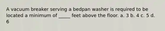 A vacuum breaker serving a bedpan washer is required to be located a minimum of _____ feet above the floor. a. 3 b. 4 c. 5 d. 6