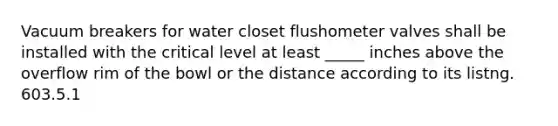 Vacuum breakers for water closet flushometer valves shall be installed with the critical level at least _____ inches above the overflow rim of the bowl or the distance according to its listng. 603.5.1