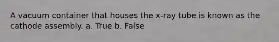 A vacuum container that houses the x-ray tube is known as the cathode assembly. a. True b. False