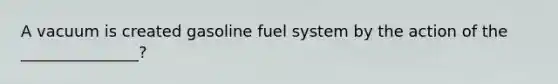 A vacuum is created gasoline fuel system by the action of the _______________?