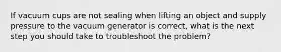 If vacuum cups are not sealing when lifting an object and supply pressure to the vacuum generator is correct, what is the next step you should take to troubleshoot the problem?