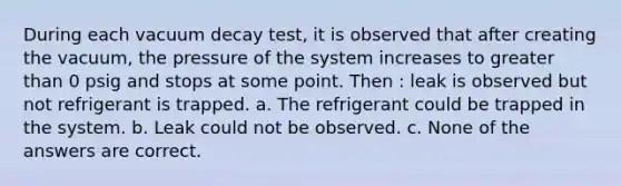 During each vacuum decay test, it is observed that after creating the vacuum, the pressure of the system increases to greater than 0 psig and stops at some point. Then : leak is observed but not refrigerant is trapped. a. The refrigerant could be trapped in the system. b. Leak could not be observed. c. None of the answers are correct.