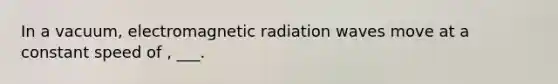 In a vacuum, electromagnetic radiation waves move at a constant speed of , ___.