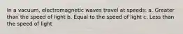 In a vacuum, electromagnetic waves travel at speeds: a. Greater than the speed of light b. Equal to the speed of light c. Less than the speed of light