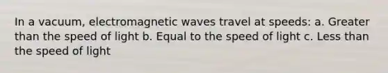 In a vacuum, electromagnetic waves travel at speeds: a. <a href='https://www.questionai.com/knowledge/ktgHnBD4o3-greater-than' class='anchor-knowledge'>greater than</a> the speed of light b. Equal to the speed of light c. <a href='https://www.questionai.com/knowledge/k7BtlYpAMX-less-than' class='anchor-knowledge'>less than</a> the speed of light