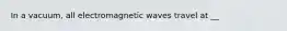 In a vacuum, all electromagnetic waves travel at __