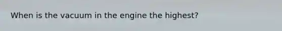 When is the vacuum in the engine the highest?