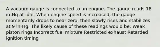 A vacuum gauge is connected to an engine. The gauge reads 18 in-Hg at idle. When engine speed is increased, the gauge momentarily drops to near zero, then slowly rises and stabilizes at 9 in-Hg. The likely cause of these readings would be: Weak piston rings Incorrect fuel mixture Restricted exhaust Retarded ignition timing