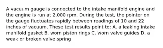 A vacuum gauge is connected to the intake manifold engine and the engine is run at 2,000 rpm. During the test, the pointer on the gauge fluctuates rapidly between readings of 10 and 22 inches of vacuum. These test results point to: A. a leaking intake manifold gasket B. worn piston rings C. worn valve guides D. a weak or broken valve spring