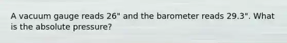 A vacuum gauge reads 26" and the barometer reads 29.3". What is the absolute pressure?