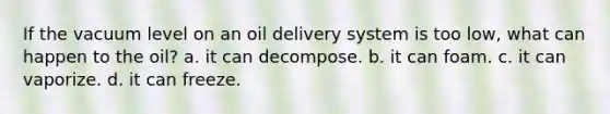 If the vacuum level on an oil delivery system is too low, what can happen to the oil? a. it can decompose. b. it can foam. c. it can vaporize. d. it can freeze.