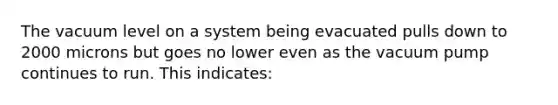 The vacuum level on a system being evacuated pulls down to 2000 microns but goes no lower even as the vacuum pump continues to run. This indicates: