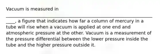 Vacuum is measured in _____________________________________________________________________, a figure that indicates how far a column of mercury in a tube will rise when a vacuum is applied at one end and atmospheric pressure at the other. Vacuum is a measurement of the pressure differential between the lower pressure inside the tube and the higher pressure outside it.