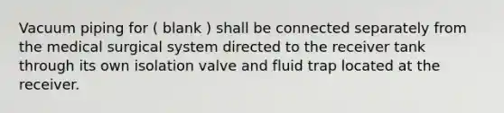 Vacuum piping for ( blank ) shall be connected separately from the medical surgical system directed to the receiver tank through its own isolation valve and fluid trap located at the receiver.