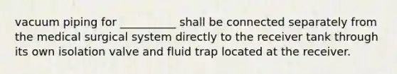 vacuum piping for __________ shall be connected separately from the medical surgical system directly to the receiver tank through its own isolation valve and fluid trap located at the receiver.