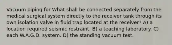 Vacuum piping for What shall be connected separately from the medical surgical system directly to the receiver tank through its own isolation valve in fluid trap located at the receiver? A) a location required seismic restraint. B) a teaching laboratory. C) each W.A.G.D. system. D) the standing vacuum test.