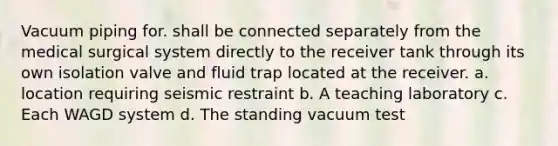 Vacuum piping for. shall be connected separately from the medical surgical system directly to the receiver tank through its own isolation valve and fluid trap located at the receiver. a. location requiring seismic restraint b. A teaching laboratory c. Each WAGD system d. The standing vacuum test